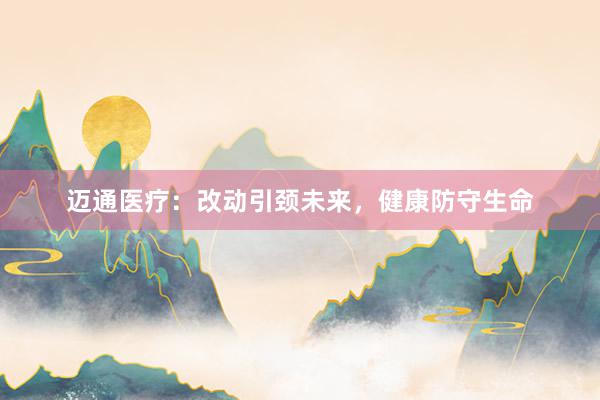 迈通医疗：改动引颈未来，健康防守生命